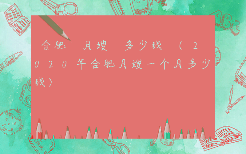 合肥 月嫂 多少钱 (2020年合肥月嫂一个月多少钱)